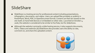 SlideShare
■ SlideShare is a hosting service for professional content including presentations,
infographics, documents, and videos. Users can upload files privately or publicly in
PowerPoint,Word, PDF, or OpenDocument format. Content can then be viewed on the
site itself, on hand held devices or embedded on other sites. Launched on October 4,
2006, the website is considered to be similar toYouTube, but for slideshows.
■ Although the website is primarily a slide hosting service, it also supports documents,
PDFs, videos and webinars.[6] SlideShare also provides users the ability to rate,
comment on, and share the uploaded content.
 