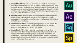 ■ Adobe After Affects: It is used for adding visual effects to videos or
animations.After Affects can also be used to create animations of both
text and complex characters.Other things like adding clips into a clip or
overlaying green-screens come with ease.A quick run throughYouTube
will show kids using After Affects how to add lightning strikes, glowing
eyes, and lightsabers to their videos.
■ Adobe Audition: Audition is the sound room. Useful for editing audio,
it can be used to edit and mix sounds, or fine-tune and re-master
soundtracks. Historically, it was often used by radio stations for cutting
and adding sound effects.
■ Adobe SpeedGrade: It is for color grading images.At first glance, this
doesn’t sound like much. But, correctly applied color can add depth,
emotion, and character to a picture and videos.
■ Adobe Spark: Adobe Spark is an integrated suite of storytelling
applications for the mobile and web developed by Adobe Systems. It
comprises three separate design apps: Spark Page, Spark Post, and
SparkVideo.These three design apps allow users to easily create and
design visual content that can be used for businesses, education, social
media marketers, and so much more
 