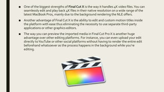 ■ One of the biggest strengths of Final Cut X is the way it handles 4K video files.You can
seamlessly edit and play back 4K files in their native resolution on a wide range of the
latest MacBook Pros, mainly due to the background rendering the NLE offers.
■ Another advantage of Final Cut X is the ability to edit and custom motion titles inside
the platform with ease thus eliminating the necessity to use separate third-party
applications or other graphics editors.
■ The way you can preview the imported media in FinalCut Pro X is another huge
advantage over other editing platforms. For instance, you can even upload your edit
directly toYouTube or other social platforms without having to render the entire edit
beforehand whatsoever as the process happens in the background while you’re
editing.
 
