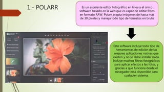 1.- POLARR Es un excelente editor fotográfico en línea y el único
software basado en la web que es capaz de editar fotos
en formato RAW. Polarr acepta imágenes de hasta más
de 30 píxeles y maneja todo tipo de formatos en bruto
Este software incluye todo tipo de
herramientas de edición de las
mejores aplicaciones nativas que
existen y no se debe instalar nada.
Incluye muchos filtros fotográficos
para aplicar efectos a las fotos, y
gracias a que funciona desde el
navegador está disponible para
cualquier sistema.
 