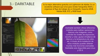 3.- DARKTABLE Es la mejor alternativa gratuita a el Lightroom de Adobe. Es un
excelente software que sirve para revelar fotografías RAW y
organizar el flujo de trabajo de un fotográfo. Soporta sRGB,
Adobe RGB, XYZ, y RGB lineal.
Darktable también ofrece diferentes
módulos para realizar operaciones
básicas a las imágenes, como
controlar los niveles de exposición,
recortar y rotar, ajustar el balance de
blancos y la temperatura de color,
etc. A través de la instalación de
otros módulos puedes obtener
muchas más funciones avanzadas.
Darktable está disponible para Linux
y OS X.
 