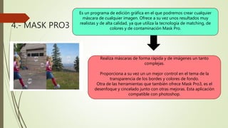 4.- MASK PRO3
Es un programa de edición gráfica en el que podremos crear cualquier
máscara de cualquier imagen. Ofrece a su vez unos resultados muy
realistas y de alta calidad, ya que utiliza la tecnología de matching, de
colores y de contaminación Mask Pro.
Realiza máscaras de forma rápida y de imágenes un tanto
complejas.
Proporciona a su vez un un mejor control en el tema de la
transparencia de los bordes y colores de fondo.
Otra de las herramientas que también ofrece Mask Pro3, es el
desenfoque y cincelado junto con otras mejoras. Esta aplicación
compatible con photoshop.
 