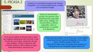 5.-PICASA 2 Picasa2 es un excelente programa de retoque
fotográfico, con muchas prestaciones y creado
por la empresa Google.
Entre sus herramientas
picasa2 nos permite crear
presentaciones especiales
tales como, collages con
muchos filtros y efectos
especiales, hasta un
screanserver o un póster
si lo deseamos.
En lo que se refiere al retoque básico sobre
las imágenes destacamos las funciones: Crop,
recorte de una imagen, reparación de ojos
rojos (redeye), control y reducción del
contraste, efectos y filtros desde un sepia
hasta desenfoque, saturación etc.
Picasa permite también enviar fotos por e-mail, realizar
presentaciones de nuestras fotografías con un slide
show, Timeline, grabar a DVD, etc.
Otros de los datos que nos proporciona picasa es el
histograma de una fotografía digital, datos Exif.
 