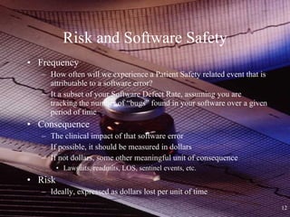 Risk and Software Safety Frequency How often will we experience a Patient Safety related event that is attributable to a software error? It a subset of your Software Defect Rate, assuming you are tracking the number of “bugs” found in your software over a given period of time Consequence The clinical impact of that software error If possible, it should be measured in dollars If not dollars, some other meaningful unit of consequence Lawsuits, readmits, LOS, sentinel events, etc. Risk Ideally, expressed as dollars lost per unit of time 