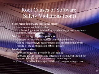 Root Causes of Software  Safety Violations (cont) Computer hardware induced errors Not as common, but possible Hardware logic errors caused by overheating, power transients, radiation, magnetic fields Software change control process Changes to software introduces unanticipated errors Can be traced back to requirements and programming errors Failure of the configuration control process Inadequate testing Software functions properly in unit testing Software passes systems and integration testing, but should not because safety-critical test coverage is inadequate Can be traced back to requirements and programming errors 