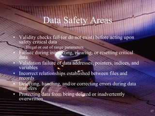 Data Safety Areas Validity checks fail (or do not exist) before acting upon safety critical data Illegal or out of range parameters Failure during initializing, clearing, or resetting critical data Validation failure of data addresses, pointers, indices, and variables Incorrect relationships established between files and records Detecting, handling, and/or correcting errors during data transfers Protecting data from being deleted or inadvertently overwritten 