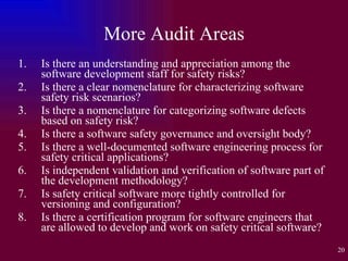 More Audit Areas Is there an understanding and appreciation among the software development staff for safety risks? Is there a clear nomenclature for characterizing software safety risk scenarios? Is there a nomenclature for categorizing software defects based on safety risk? Is there a software safety governance and oversight body? Is there a well-documented software engineering process for safety critical applications? Is independent validation and verification of software part of the development methodology? Is safety critical software more tightly controlled for versioning and configuration?  Is there a certification program for software engineers that are allowed to develop and work on safety critical software? 