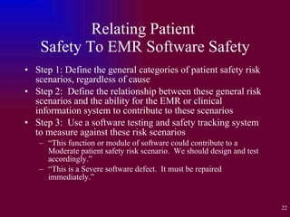 Relating Patient  Safety To EMR Software Safety Step 1: Define the general categories of patient safety risk scenarios, regardless of cause Step 2:  Define the relationship between these general risk scenarios and the ability for the EMR or clinical information system to contribute to these scenarios Step 3:  Use a software testing and safety tracking system to measure against these risk scenarios “ This function or module of software could contribute to a Moderate patient safety risk scenario.  We should design and test accordingly.” “ This is a Severe software defect.  It must be repaired immediately.” 