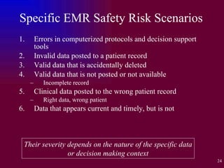 Specific EMR Safety Risk Scenarios Errors in computerized protocols and decision support tools Invalid data posted to a patient record Valid data that is accidentally deleted Valid data that is not posted or not available Incomplete record Clinical data posted to the wrong patient record Right data, wrong patient Data that appears current and timely, but is not Their severity depends on the nature of the specific data or decision making context 