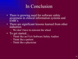 In Conclusion There is growing need for software safety awareness in clinical information systems and EMR’s There are significant lessons learned from other industries We don’t have to reinvent the wheel To get started… Think like an FAA Software Safety Auditor Think like a patient Think like a physician 