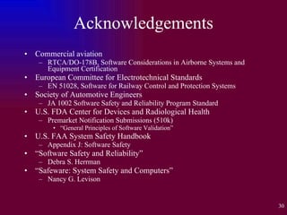 Acknowledgements Commercial aviation RTCA/DO-178B, Software Considerations in Airborne Systems and Equipment Certification European Committee for Electrotechnical Standards EN 51028, Software for Railway Control and Protection Systems Society of Automotive Engineers JA 1002 Software Safety and Reliability Program Standard U.S. FDA Center for Devices and Radiological Health Premarket Notification Submissions (510k) “ General Principles of Software Validation” U.S. FAA System Safety Handbook Appendix J: Software Safety “ Software Safety and Reliability” Debra S. Herrman “ Safeware: System Safety and Computers” Nancy G. Levison 