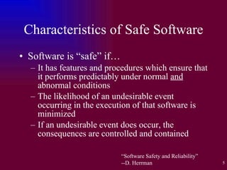 Characteristics of Safe Software Software is “safe” if… It has features and procedures which ensure that it performs predictably under normal  and  abnormal conditions The likelihood of an undesirable event occurring in the execution of that software is minimized If an undesirable event does occur, the consequences are controlled and contained “ Software Safety and Reliability” --D. Herrman 