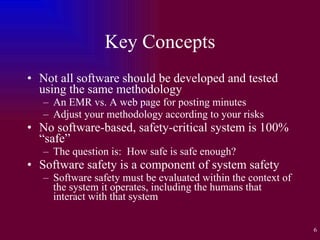 Key Concepts Not all software should be developed and tested using the same methodology An EMR vs. A web page for posting minutes Adjust your methodology according to your risks No software-based, safety-critical system is 100% “safe” The question is:  How safe is safe enough? Software safety is a component of system safety Software safety must be evaluated within the context of the system it operates, including the humans that interact with that system 