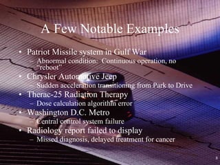 A Few Notable Examples Patriot Missile system in Gulf War Abnormal condition:  Continuous operation, no “reboot” Chrysler Automotive Jeep Sudden acceleration transitioning from Park to Drive Therac-25 Radiation Therapy Dose calculation algorithm error Washington D.C. Metro Central control system failure Radiology report failed to display Missed diagnosis, delayed treatment for cancer 