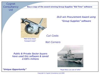 Buy a copy of the award winning Group Supplies “Bid Time” software “ Unique Opportunity” “ MoD Drive Down  Transport Costs ” Cut Costs Not Corners Copyright © Cygnet Consultancy Ltd 2009   DLO win Procurement Award using  “ Group Supplies” software Public & Private Sector buyers have used this software & saved £100’s millions “ Royal Navy cut cost of refits” 
