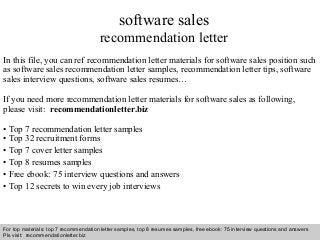 Interview questions and answers – free download/ pdf and ppt file
software sales
recommendation letter
In this file, you can ref recommendation letter materials for software sales position such
as software sales recommendation letter samples, recommendation letter tips, software
sales interview questions, software sales resumes…
If you need more recommendation letter materials for software sales as following,
please visit: recommendationletter.biz
• Top 7 recommendation letter samples
• Top 32 recruitment forms
• Top 7 cover letter samples
• Top 8 resumes samples
• Free ebook: 75 interview questions and answers
• Top 12 secrets to win every job interviews
For top materials: top 7 recommendation letter samples, top 8 resumes samples, free ebook: 75 interview questions and answers
Pls visit: recommendationletter.biz
 