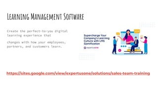 Learning Management Software
Create the perfect-to-you digital
learning experience that
changes with how your employees,
partners, and customers learn.
https://sites.google.com/view/expertusone/solutions/sales-team-training
 