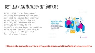 Best Learning Management Software
ExpertusONE is a cloud-based
learning management system (LMS)
designed to change how learning
resources are found, shared,
tracked, collaborated on and
actually retained. We’re
transforming how learning happens,
turning the applications people
use every day into powerful
learning experiences.
https://sites.google.com/view/expertusone/solutions/sales-team-training
 
