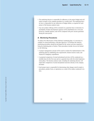 Copyright©HoughtonMifflinCompany.Allrightsreserved.
C 11
Copyright©HoughtonMifflinCompany.Allrightsreserved.
11
• The marketing director is responsible for adherence to the project budget and will
report overages to the company president on a weekly basis. The marketing direc-
tor also is responsible for any redirection of budget dollars, as required for each
project of the business analysis team.
• Any new product offering will be evaluated on a quarterly basis to determine its
profitability. Product development expenses will be distributed over a two-year
period, by calendar quarters, and will be compared with gross income generated
during the same period.
B. Monitoring Procedures
To analyze the effectiveness of Star Software’s marketing plan, it is necessary to
compare its actual performance with plan objectives. To facilitate this analysis,
monitoring procedures should be developed for the various activities required to
bring the marketing plan to fruition. These procedures include, but are not limited
to, the following:
• A project management concept will be used to evaluate the implementation of the
marketing plan by establishing time requirements, human resource needs, and
financial or budgetary expenditures.
• A perpetual comparison of actual and planned activities will be conducted on a
monthly basis for the first year and on a quarterly basis after the initial implemen-
tation phase. The business analysis team, including the marketing director, will
report their comparison of actual and planned outcomes directly to the company
president.
• Each project team is responsible for determining what changes must be made in
procedures, product focus, or operations as a result of the studies conducted in its
area.
Appendix C Sample Marketing Plan C-11
 