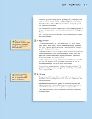 C 5
Copyright©HoughtonMifflinCompany.Allrightsreserved.
5
false sense of customer satisfaction. The development of a product that would
make the software calendar obsolete would probably put Star out of business.
5. While the small size of the staff fosters camaraderie, it also impedes growth
and new-business development.
6. Star Software is reactive rather than assertive in its marketing efforts because of
its heavy reliance on positive word-of-mouth communication for obtaining new
business.
7. Star’s current facilities are crowded. There is little room for additional employ-
ees or new equipment.
C. Opportunities
1. Advertising expenditures in the United States exceed $132 billion annually.
More than $25 billion of this is spent on direct-mail advertising, and another
$20 billion is spent on specialty advertising. The potential for Star Software’s
growth is significant in this market.
2. Technological advances have not only freed up time for Americans and brought
greater efficiency but also have increased the amount of stress in their fast-
paced lives. Personal computers have become commonplace, and personal
information managers have gained popularity.
3. As U.S. companies look for ways to develop customer relationships rather than
just close sales, reminders of this relationship could come in the form of
acceptable premiums or gifts that are useful to the customer.
4. Computer-based calendars are easily distributed nationally and globally. The
globalization of business creates an opportunity to establish new client relation-
ships in foreign markets.
D. Threats
1. Reengineering, right-sizing, and outsourcing trends in management may alter
traditional channel relationships with brokers, dealers, and distributors or elimi-
nate them altogether.
2. Calendars are basically a generic product. The technology, knowledge, and
equipment required to produce such an item, even a computer-based one, are
minimal. The possible entry of new competitors is a significant threat.
3. Theft of trade secrets and software piracy through unauthorized copying are
difficult to control.
Opportunities are
favorable conditions in the
environment that could yield
rewards for an organization if
acted on properly.
Threats are conditions
or barriers that may pre-
vent the organization from
reaching its objectives.
8
8
9
9
Appendix C Sample Marketing Plan C-5
 
