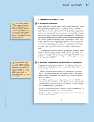Copyright©HoughtonMifflinCompany.Allrightsreserved.
C 9
Copyright©HoughtonMifflinCompany.Allrightsreserved.
9
VI. MARKETING IMPLEMENTATION
A. Marketing Organization
Because Star’s current and future products require extensive customization to match
clients’ needs, it is necessary to organize the marketing function by customer
groups. This will allow Star to focus its marketing efforts exclusively on the needs
and specifications of each target customer segment. Star’s marketing efforts will be
organized around the following customer groups: (1) manufacturing group; (2) non-
manufacturing, business-to-business group; (3) consumer product licensing group;
and (4) industry associations group. Each group will be headed by a sales manager
who will report to the marketing director (these positions must be created). Each
group is responsible for the marketing of Star’s products within that customer seg-
ment. In addition, each group will have full decision-making authority. This repre-
sents a shift from the current highly centralized management hierarchy. Frontline
salespeople will be empowered to make decisions that will better satisfy Star’s
clients.
These changes in marketing organization will enable Star Software to be more
creative and flexible in meeting customers’ needs. Likewise, these changes will
overcome the current lack of diversification in Star’s product lines and client base.
Finally, this new marketing organization will give Star a better opportunity to moni-
tor the activities of competitors.
B. Activities, Responsibility, and Timetables for Completion
All implementation activities are to begin at the start of the next fiscal year on
April 1. Unless specified, all activities are the responsibility of Star Software’s next
president, Jonathan McLemore.
• On April 1, create four sales manager positions and the position of marketing
director. The marketing director will serve as project leader of a new business
analysis team, to be composed of nine employees from a variety of positions
within the company.
• By April 15, assign three members of the analysis team to each of the following
projects: (1) research potential new product offerings and clients, (2) analyze the
current billing cycle and billing practices, and (3) design a customer survey pro-
ject. The marketing director is responsible.
• By June 30, the three project groups will report the results of their analyses. The
full business analysis team will review all recommendations.
• By July 31, develop a marketing information system to monitor client reorder pat-
terns and customer satisfaction.
This section of the mar-
keting plan details how
the firm will be organized—by
functions, products, regions, or
types of customers—to imple-
ment its marketing strategies. It
also indicates where decision-
making authority will rest within
the marketing unit.
This component of the
marketing plan outlines
the specific activities required to
implement the marketing plan,
who is responsible for perform-
ing these activities, and when
these activities should be
accomplished based on a speci-
fied schedule.
14
14
1515
Appendix C Sample Marketing Plan C-9
 