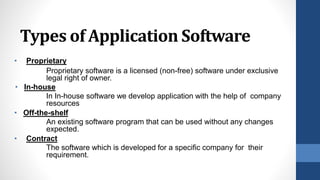 Types of Application Software
• Proprietary
Proprietary software is a licensed (non-free) software under exclusive
legal right of owner.
• In-house
In In-house software we develop application with the help of company
resources
• Off-the-shelf
An existing software program that can be used without any changes
expected.
• Contract
The software which is developed for a specific company for their
requirement.
 