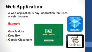 Web Application
A web application is any application that uses
a web browser.
Example
I. Google docs
II. Drop Box
III. Google Classroom
 