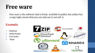 Free ware
• Free ware is the software that is freely available to public, but author has
a copy right, means that you can only use it ,not sell it.
Example
1. Antivirus
2. Adobe Reader
3. Free Studio
4. Skype
 
