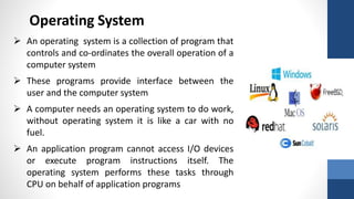 Operating System
 An operating system is a collection of program that
controls and co-ordinates the overall operation of a
computer system
 These programs provide interface between the
user and the computer system
 A computer needs an operating system to do work,
without operating system it is like a car with no
fuel.
 An application program cannot access I/O devices
or execute program instructions itself. The
operating system performs these tasks through
CPU on behalf of application programs
 
