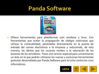    Ofrece herramientas para plataformas com windows y linux. Con
    herramientas que evitan la propagación de códigos maliciosos que
    utilizan la vulnerabilidad, parándolos directamente en la puerta de
    entrada del correo electrónico a la empresa y reduciendo, de esta
    manera, las alertas que los usuarios reciben o la saturación de los
    buzones de los servidores. Tiene una version especial para universitarios
    un área en la que podrán utilizarse las nuevas y exclusivas herramientas
    gratuitas desarrolladas por Panda Software para la lucha contra los virus
    informáticos.
                                                 LISTA
 