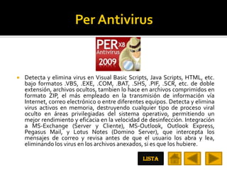    Detecta y elimina virus en Visual Basic Scripts, Java Scripts, HTML, etc.
    bajo formatos .VBS, .EXE, .COM, .BAT, .SHS, .PIF, .SCR, etc. de doble
    extensión, archivos ocultos, tambien lo hace en archivos comprimidos en
    formato ZIP, el más empleado en la transmisión de información vía
    Internet, correo electrónico o entre diferentes equipos. Detecta y elimina
    virus activos en memoria, destruyendo cualquier tipo de proceso viral
    oculto en áreas privilegiadas del sistema operativo, permitiendo un
    mejor rendimiento y eficacia en la velocidad de desinfección. Integración
    a MS-Exchange (Server y Cliente), MS-Outlook, Outlook Express,
    Pegasus Mail, y Lotus Notes (Domino Server), que intercepta los
    mensajes de correo y revisa antes de que el usuario los abra y lea,
    eliminando los virus en los archivos anexados, si es que los hubiere.

                                                  LISTA
 
