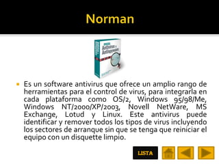    Es un software antivirus que ofrece un amplio rango de
    herramientas para el control de virus, para integrarla en
    cada plataforma como OS/2, Windows 95/98/Me,
    Windows NT/2000/XP/2003, Novell NetWare, MS
    Exchange, Lotud y Linux. Este antivirus puede
    identificar y remover todos los tipos de virus incluyendo
    los sectores de arranque sin que se tenga que reiniciar el
    equipo con un disquette limpio.
                                        LISTA
 