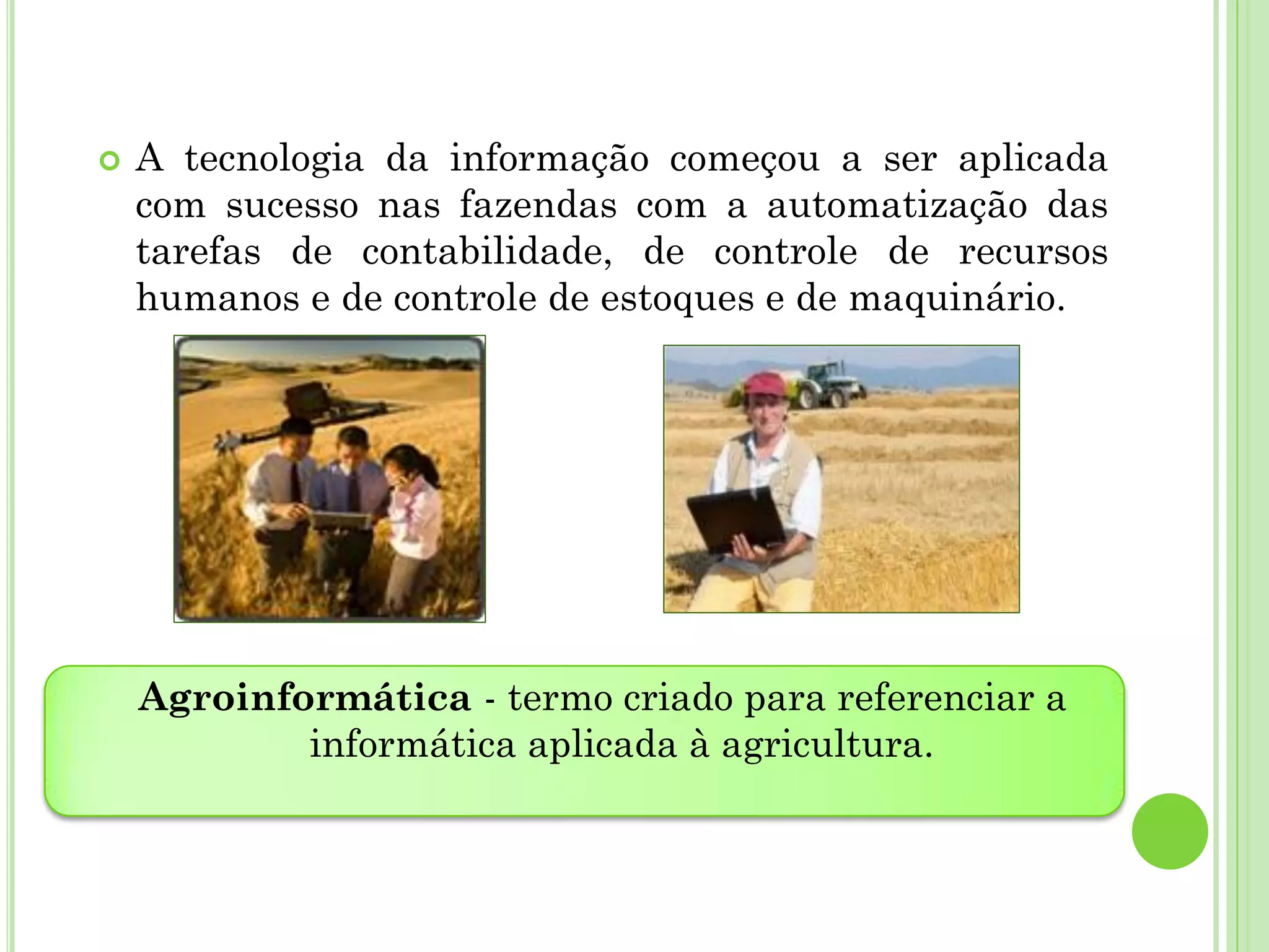  A tecnologia da informação começou a ser aplicada
com sucesso nas fazendas com a automatização das
tarefas de contabilidade, de controle de recursos
humanos e de controle de estoques e de maquinário.
Agroinformática - termo criado para referenciar a
informática aplicada à agricultura.