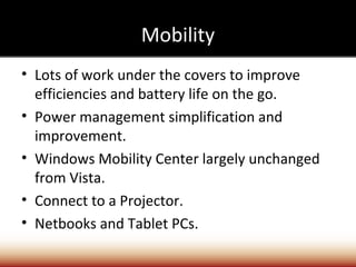 Mobility
• Lots of work under the covers to improve
  efficiencies and battery life on the go.
• Power management simplification and
  improvement.
• Windows Mobility Center largely unchanged
  from Vista.
• Connect to a Projector.
• Netbooks and Tablet PCs.
 
