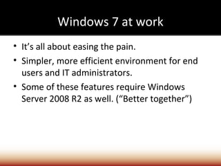 Windows 7 at work
• It’s all about easing the pain.
• Simpler, more efficient environment for end
  users and IT administrators.
• Some of these features require Windows
  Server 2008 R2 as well. (“Better together”)
 
