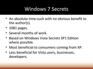 Windows 7 Secrets
• An absolute time-suck with no obvious benefit to
  the author(s).
• 1081 pages.
• Several months of work.
• Based on Windows Vista Secrets SP1 Edition
  where possible.
• Most beneficial to consumers coming from XP.
• Less beneficial for Vista users, businesses,
  developers.
 