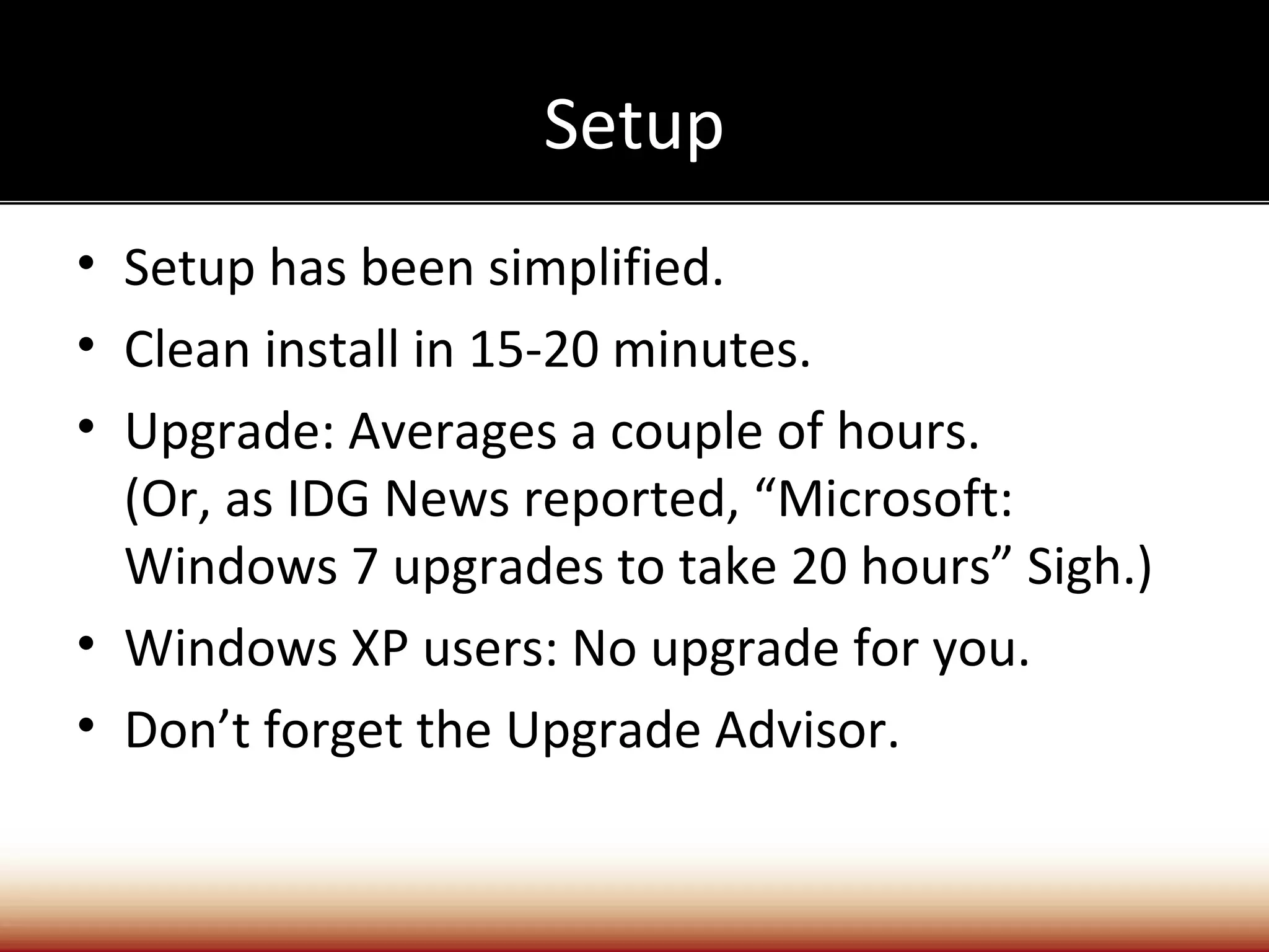 Setup
• Setup has been simplified.
• Clean install in 15-20 minutes.
• Upgrade: Averages a couple of hours.
  (Or, as IDG News reported, “Microsoft:
  Windows 7 upgrades to take 20 hours” Sigh.)
• Windows XP users: No upgrade for you.
• Don’t forget the Upgrade Advisor.
 