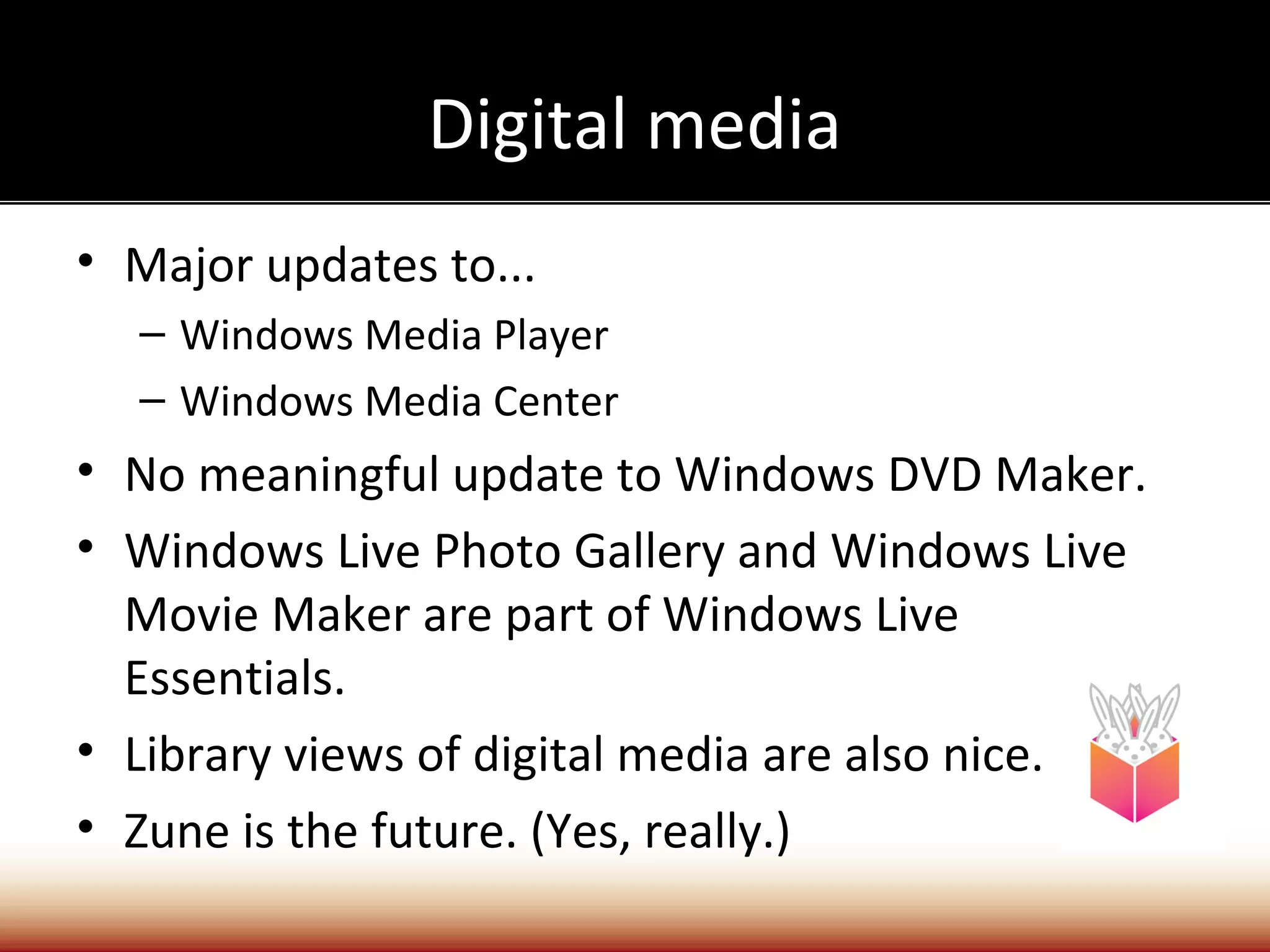 Digital media
• Major updates to...
  – Windows Media Player
  – Windows Media Center
• No meaningful update to Windows DVD Maker.
• Windows Live Photo Gallery and Windows Live
  Movie Maker are part of Windows Live
  Essentials.
• Library views of digital media are also nice.
• Zune is the future. (Yes, really.)
 
