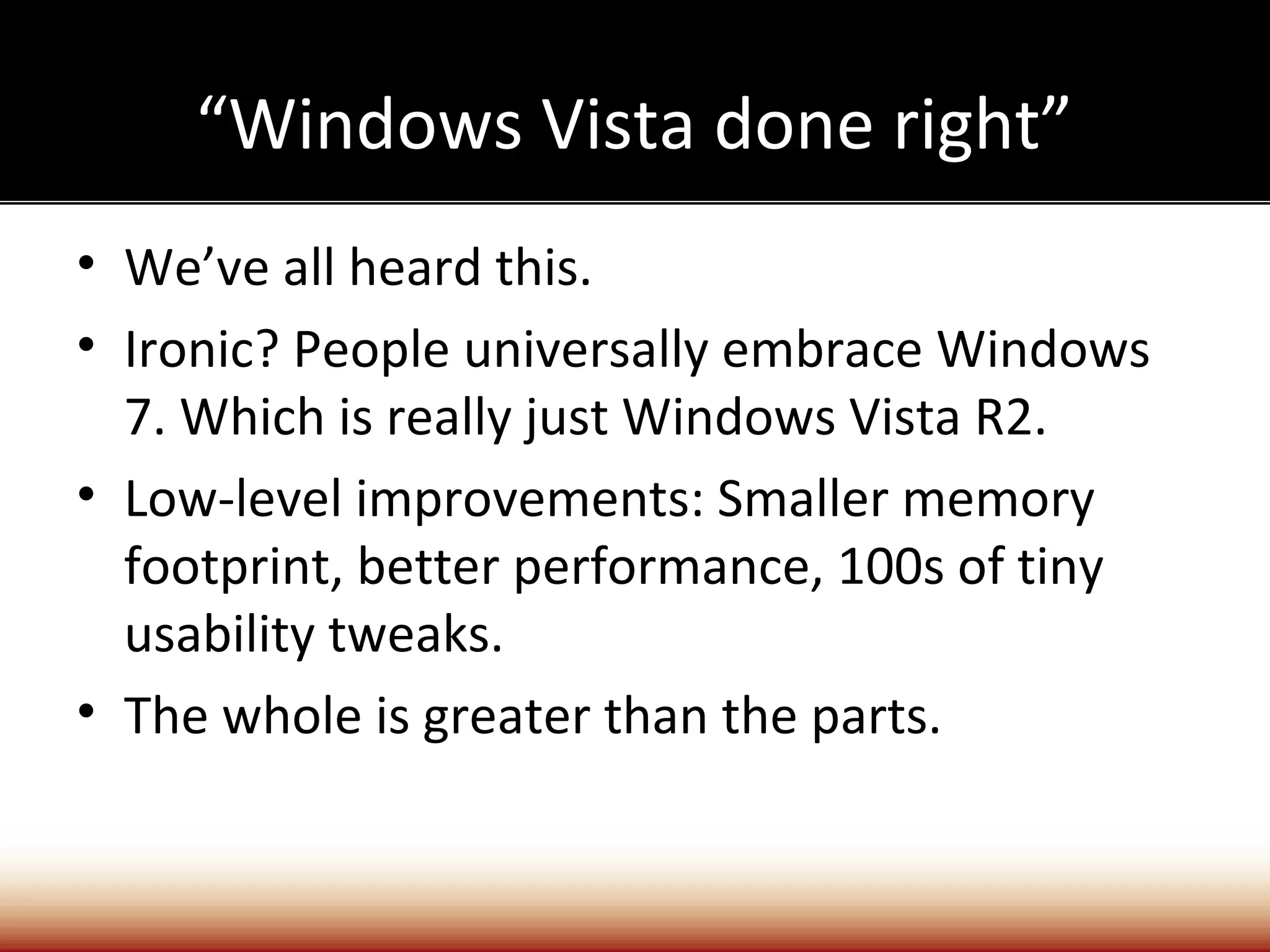 “Windows Vista done right”
• We’ve all heard this.
• Ironic? People universally embrace Windows
  7. Which is really just Windows Vista R2.
• Low-level improvements: Smaller memory
  footprint, better performance, 100s of tiny
  usability tweaks.
• The whole is greater than the parts.
 