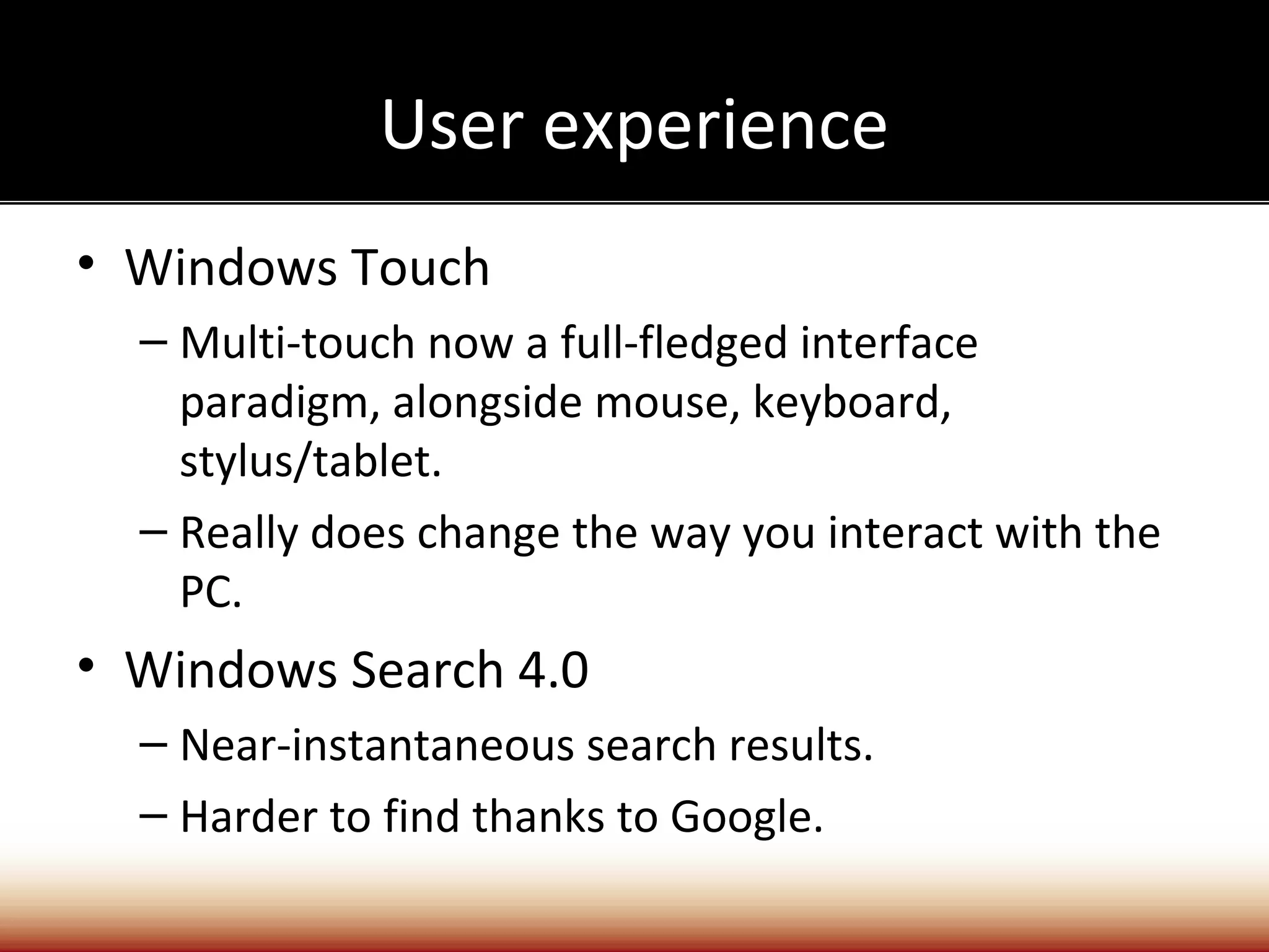 User experience
• Windows Touch
  – Multi-touch now a full-fledged interface
    paradigm, alongside mouse, keyboard,
    stylus/tablet.
  – Really does change the way you interact with the
    PC.
• Windows Search 4.0
  – Near-instantaneous search results.
  – Harder to find thanks to Google.
 