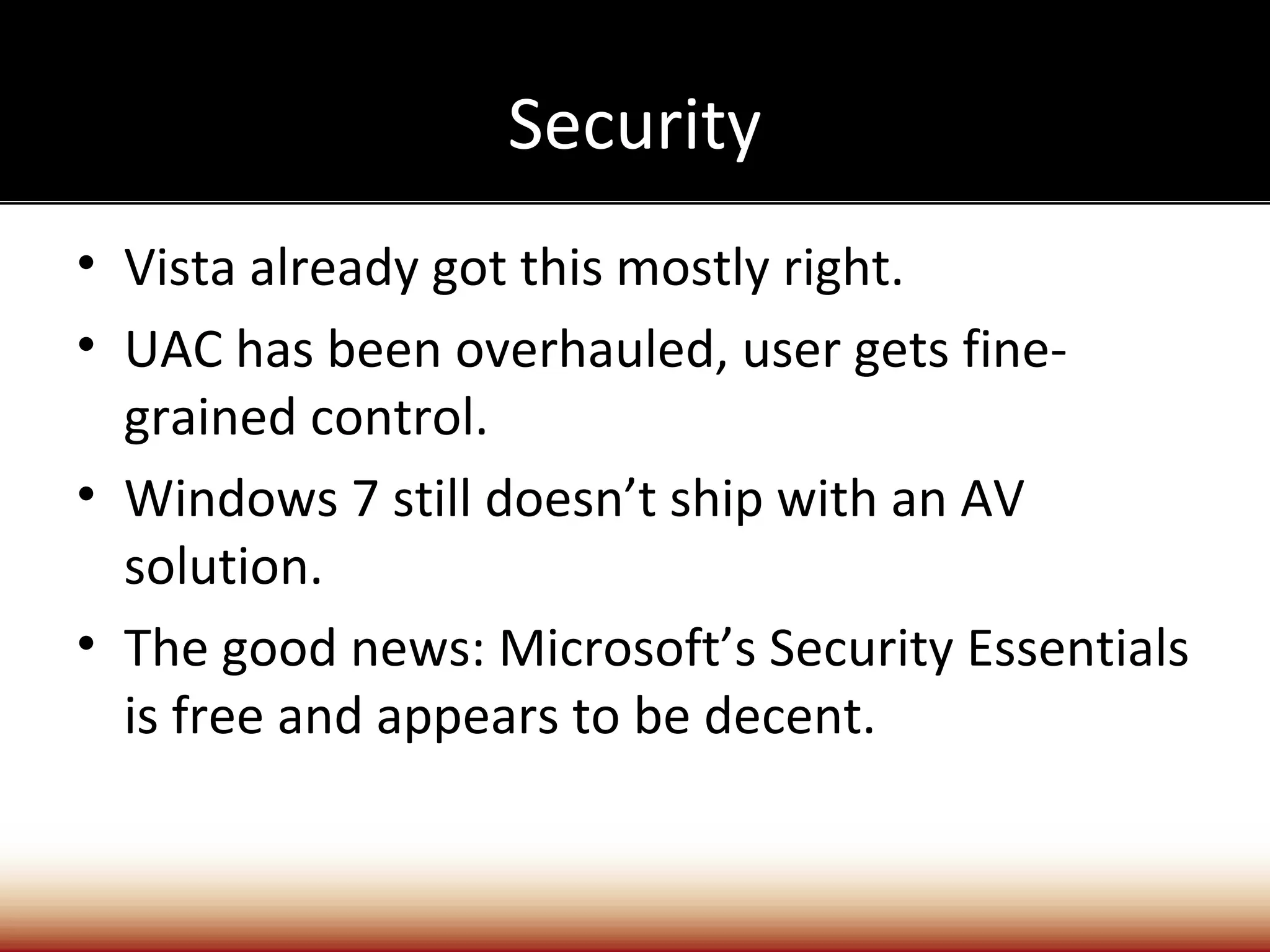 Security
• Vista already got this mostly right.
• UAC has been overhauled, user gets fine-
  grained control.
• Windows 7 still doesn’t ship with an AV
  solution.
• The good news: Microsoft’s Security Essentials
  is free and appears to be decent.
 