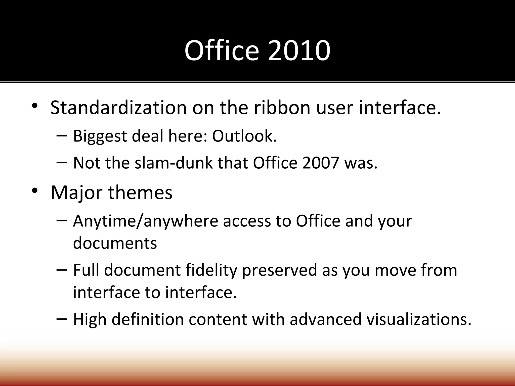 Office 2010
• Standardization on the ribbon user interface.
  – Biggest deal here: Outlook.
  – Not the slam-dunk that Office 2007 was.
• Major themes
  – Anytime/anywhere access to Office and your
    documents
  – Full document fidelity preserved as you move from
    interface to interface.
  – High definition content with advanced visualizations.
 