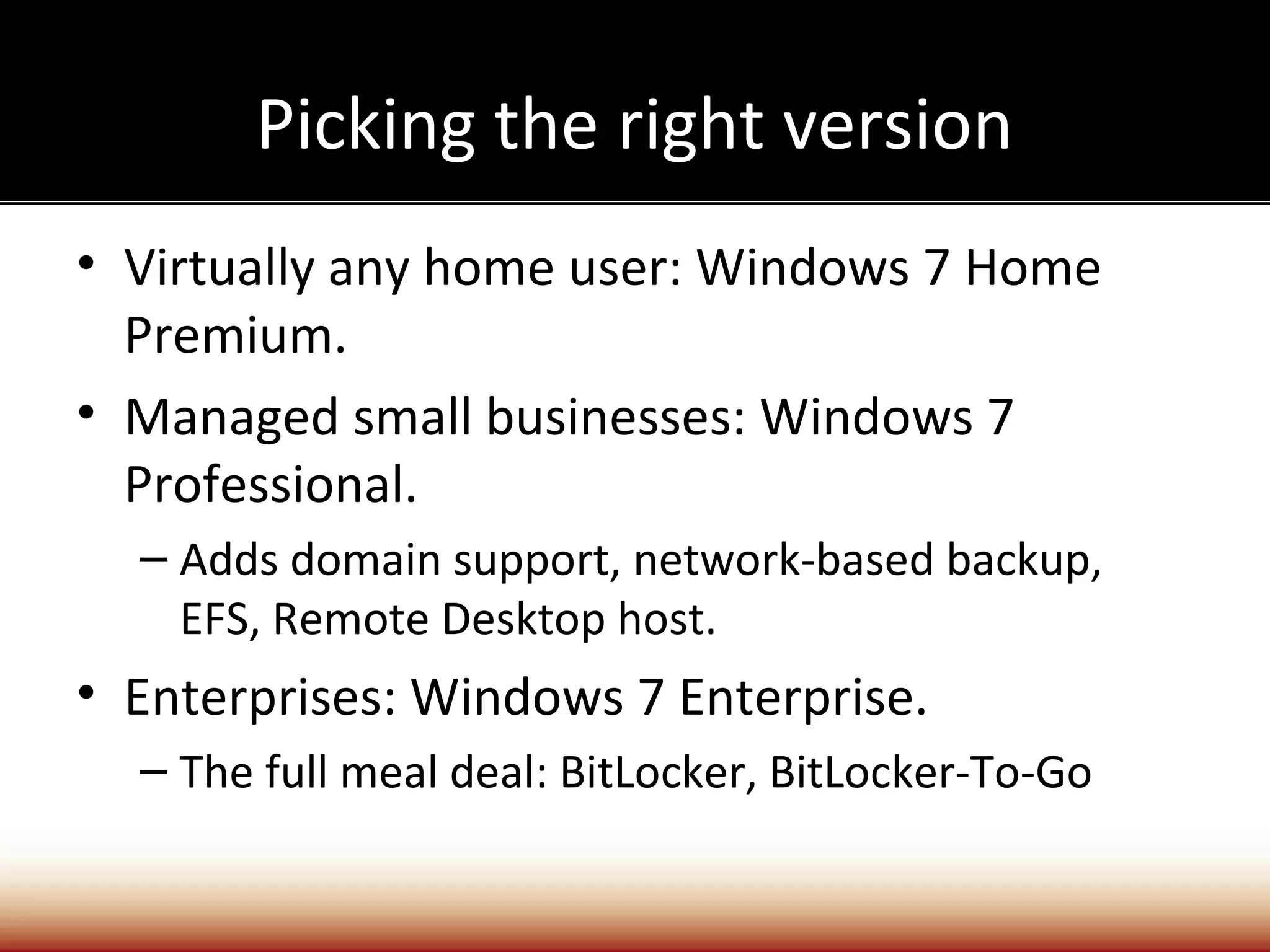 Picking the right version
• Virtually any home user: Windows 7 Home
  Premium.
• Managed small businesses: Windows 7
  Professional.
  – Adds domain support, network-based backup,
    EFS, Remote Desktop host.
• Enterprises: Windows 7 Enterprise.
  – The full meal deal: BitLocker, BitLocker-To-Go
 