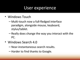 User experience
• Windows Touch
  – Multi-touch now a full-fledged interface
    paradigm, alongside mouse, keyboard,
    stylus/tablet.
  – Really does change the way you interact with the
    PC.
• Windows Search 4.0
  – Near-instantaneous search results.
  – Harder to find thanks to Google.
 