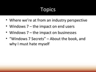 Topics
•   Where we’re at from an industry perspective
•   Windows 7 – the impact on end users
•   Windows 7 – the impact on businesses
•   “Windows 7 Secrets” – About the book, and
    why I must hate myself
 