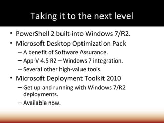 Taking it to the next level
• PowerShell 2 built-into Windows 7/R2.
• Microsoft Desktop Optimization Pack
  – A benefit of Software Assurance.
  – App-V 4.5 R2 – Windows 7 integration.
  – Several other high-value tools.
• Microsoft Deployment Toolkit 2010
  – Get up and running with Windows 7/R2
    deployments.
  – Available now.
 