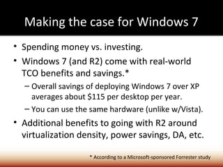 Making the case for Windows 7
• Spending money vs. investing.
• Windows 7 (and R2) come with real-world
  TCO benefits and savings.*
  – Overall savings of deploying Windows 7 over XP
    averages about $115 per desktop per year.
  – You can use the same hardware (unlike w/Vista).
• Additional benefits to going with R2 around
  virtualization density, power savings, DA, etc.

                   * According to a Microsoft-sponsored Forrester study
 