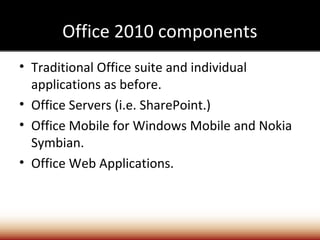 Office 2010 components
• Traditional Office suite and individual
  applications as before.
• Office Servers (i.e. SharePoint.)
• Office Mobile for Windows Mobile and Nokia
  Symbian.
• Office Web Applications.
 