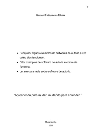 2



                  Saymon Cristian Alves Oliveira




   Pesquisar alguns exemplos de softwares de autoria e ver
    como eles funcionam.
   Citar exemplos de software de autoria e como ele
    funciona.
   Ler em casa mais sobre software de autoria.




“Aprendendo para mudar, mudando para aprender.”




                           Muzambinho
                              2011
 