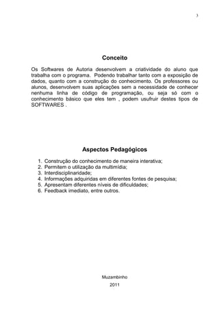 3




                               Conceito
Os Softwares de Autoria desenvolvem a criatividade do aluno que
trabalha com o programa. Podendo trabalhar tanto com a exposição de
dados, quanto com a construção do conhecimento. Os professores ou
alunos, desenvolvem suas aplicações sem a necessidade de conhecer
nenhuma linha de código de programação, ou seja só com o
conhecimento básico que eles tem , podem usufruir destes tipos de
SOFTWARES .




                       Aspectos Pedagógicos
  1.   Construção do conhecimento de maneira interativa;
  2.   Permitem o utilização da multimídia;
  3.   Interdisciplinaridade;
  4.   Informações adquiridas em diferentes fontes de pesquisa;
  5.   Apresentam diferentes níveis de dificuldades;
  6.   Feedback imediato, entre outros.




                               Muzambinho
                                  2011
 